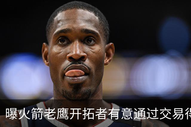 曝火箭老鹰开拓者有意通过交易得到杰伦-布朗